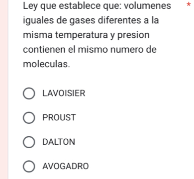 Ley que establece que: volumenes *
iguales de gases diferentes a la
misma temperatura y presion
contienen el mismo numero de
moleculas.
LAVOISIER
PROUST
DALTON
AVOGADRO