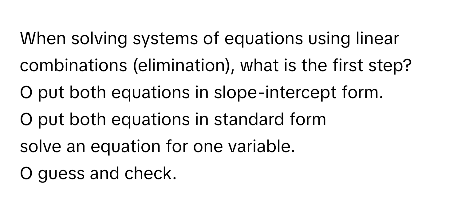 When solving systems of equations using linear combinations (elimination), what is the first step?

O put both equations in slope-intercept form. 
O put both equations in standard form 
solve an equation for one variable. 
O guess and check.