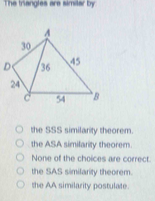 The triangles are similar by:
D
the SSS similarity theorem.
the ASA similarity theorem.
None of the choices are correct.
the SAS similarity theorem.
the AA similarity postulate.