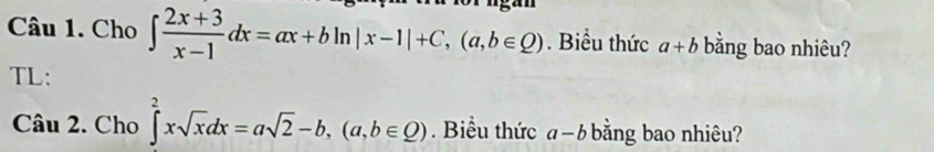 Cho ∈t  (2x+3)/x-1 dx=ax+bln |x-1|+C, (a,b∈ Q). Biểu thức a+b bằng bao nhiêu? 
TL: 
Câu 2. Cho ∈t^2xsqrt(x)dx=asqrt(2)-b, (a,b∈ Q). Biểu thức a-b bằng bao nhiêu?