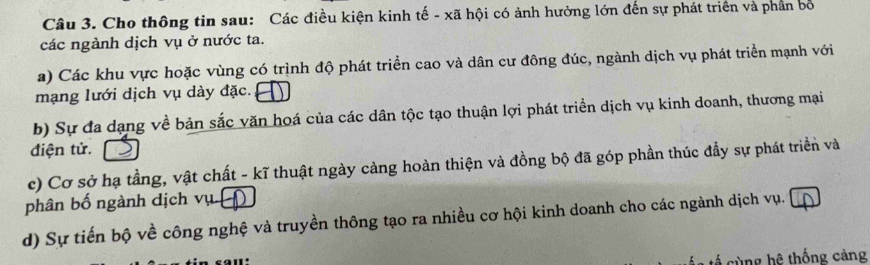 Cho thông tin sau: Các điều kiện kinh tế - xã hội có ảnh hưởng lớn đến sự phát triển và phần bố 
các ngành dịch vụ ở nước ta. 
a) Các khu vực hoặc vùng có trình độ phát triển cao và dân cư đông đúc, ngành dịch vụ phát triển mạnh với 
mạng lưới dịch vụ dày đặc. 
b) Sự đa dạng về bản sắc văn hoá của các dân tộc tạo thuận lợi phát triển dịch vụ kinh doanh, thương mại 
điện tử. 
c) Cơ sở hạ tầng, vật chất - kĩ thuật ngày càng hoàn thiện và đồng bộ đã góp phần thúc đầy sự phát triển và 
phân bố ngành dịch vụ 
d) Sự tiến bộ về công nghệ và truyền thông tạo ra nhiều cơ hội kinh doanh cho các ngành dịch vụ. 
ng ệ thống càng