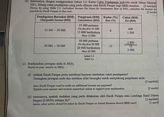 Seterusnya, dengan menggunakan Jadual 3.2: Kadar Cukai Pendapatan Individu untuk Tahun Taksiran 
2021, hitung cukai pendapatan yang perlu dibayar oleh Encik Farqan bagi tahun tersebut. [3 markah] 
Hence, by using Table 3.2: Individual Income Tax Rates for Assessment Year of 2021, calculate the income tax 
payable by Encik Farqan in that year.arks] 
Table 3.2
(c) Berdasarkan jawapan anda di 15(b), 
Based on your answer in 15(b), 
(i) adakah Encik Farqan perlu membuat bayaran tambahan cukai pendapatan? 
Terangkan jawapan anda dan sertakan nilai berangka untuk menyokong penjelasan anda. 
[2 markah] 
does Encik Farqan need to make an additional income tax payment? 
Explain your answer and include numerical values to support your explanation. [2 marks] 
(ii) seterusnya, apakah tindakan yang perlu dilakukan oleh Encík Farqan atau Lembaga Hasil Dalam 
Negeri (LHDN) selepas itu? [1 markah] 
hence, what action should be taken by Encik Farqan or Inland Revenue Board (IRB) next? '[1 mark]