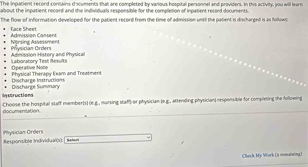 The inpatient record contains dっcuments that are completed by various hospital personnel and providers. In this activity, you will learn 
about the inpatient record and the individuals responsible for the completion of inpatient record documents. 
The flow of information developed for the patient record from the time of admission until the patient is discharged is as follows: 
Face Sheet 
Admission Consent 
Nursing Assessment 
Physician Orders 
Admission History and Physical 
Laboratory Test Results 
Operative Note 
Physical Therapy Exam and Treatment 
Discharge Instructions 
Discharge Summary 
Instructions 
Choose the hospital staff member(s) (e.g., nursing staff) or physician (e.g., attending physician) responsible for completing the following 
documentation. 
Physician Orders 
Responsible Individual(s): Select 
Check My Work (2 remaining)