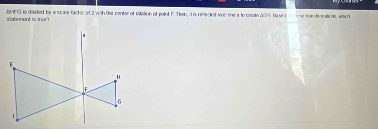 △ HFG is dilated by a scale factor of 2 with the center of dilation at point F. Then, it is reflected over line a to create ΔEFI. Based tese transformations, which 
statement is true?
