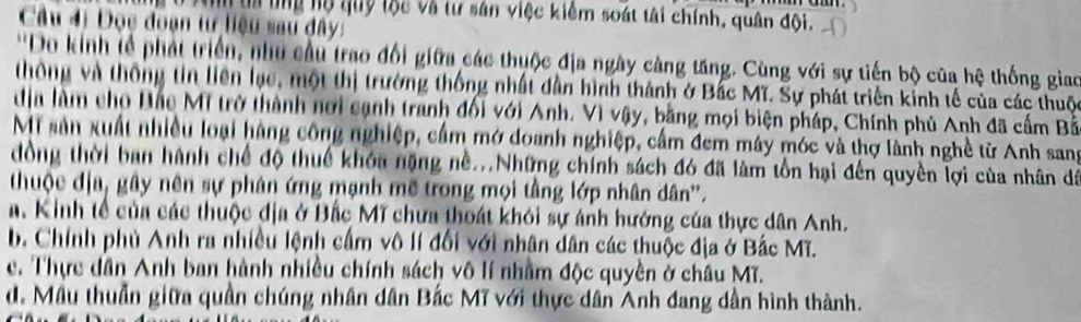 An t tng hộ quy tộc và tư sản việc kiêm soát tài chính, quân đội.
Câu đi Đọc đoạn tự liệu sau đây:
''Do kinh lễ phát triển, như cầu trao đổi giữa các thuộc địa ngày càng tăng. Cùng với sự tiến bộ của hệ thống giao
thông và thông tin liên lạc, một thị trường thống nhất dẫn hình thành ở Bắc Mĩ. Sự phát triển kinh tế của các thuộc
dịa làm cho Đắc Mĩ trở thành nơi cạnh tranh đối với Anh. Vì vậy, bằng mọi biện pháp, Chính phủ Anh đã cấm Bắ
Mi sản xuất nhiều loại hàng công nghiệp, cầm mở doanh nghiệp, cầm đem máy móc và thợ lành nghề từ Anh sang
đồng thời ban hành chế độ thuế khóa nặng nề...Những chính sách đó đã làm tồn hại đến quyền lợi của nhân dá
thuộc địa, gây nên sự phân ứng mạnh mẽ trong mọi tầng lớp nhân dân''.
a. Kinh tế của các thuộc địa ở Bắc Mĩ chưa thoát khỏi sự ánh hướng của thực dân Anh.
b. Chính phủ Anh ra nhiều lệnh cấm vô lí đổi với nhân dân các thuộc địa ở Bắc Mĩ.
e. Thực dân Anh ban hành nhiều chính sách vô lí nhằm độc quyền ở châu Mĩ.
d. Mẫu thuần giữa quần chúng nhân dân Bắc Mĩ với thực dân Anh đang dần hình thành.