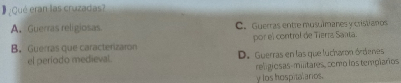 ¿Qué eran las cruzadas?
A. Guerras religiosas. C. Guerras entre musulmanes y cristianos
por el control de Tierra Santa.
B. Guerras que caracterizaron
el período medieval. D. Guerras en las que lucharon órdenes
religiosas-militares, como los templarios
y los hospitalarios.