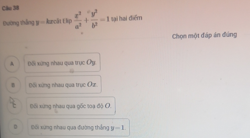 Đường thắng y= kxcât Elip  x^2/a^2 + y^2/b^2 =1 tại hai điểm
Chọn một đáp án đúng
A Đối xứng nhau qua trục Oy.
B Đối xứng nhau qua trục Ox.
c Đối xứng nhau qua gốc toạ độ O.
D Đối xứng nhau qua đường thẳng y=1.