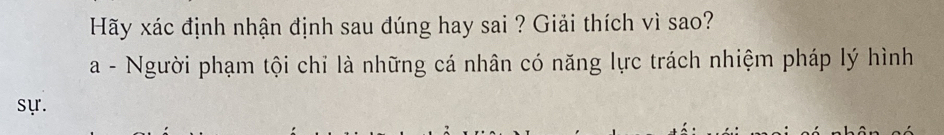 Hãy xác định nhận định sau đúng hay sai ? Giải thích vì sao? 
a - Người phạm tội chỉ là những cá nhân có năng lực trách nhiệm pháp lý hình 
sự.