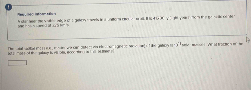 ！ 
Required Information 
A star near the visible edge of a galaxy travels in a uniform circular orbit. It is 41,700 ly (light- years) from the galactic center 
and has a speed of 275 km/s. 
The total visible mass (i.e., matter we can detect via electromagnetic radiation) of the galaxy is 10^(11) solar masses. What fraction of the 
total mass of the galaxy is visible, according to this estimate?