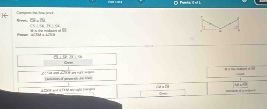 off 4 Points: 0 of 1 
Complete the flow proof. 
Given: overline CM≌ overline ZM
overline CS⊥ overline SK overline CU a
M is the midpaint o overline SK
Prove: ACSM a AZKM
overline CS|overline SK|overline SK
Given 
1
∠ CSM and ∠ ZXM are right angles. M is the mdpoint of SK
Gaven 
Definition of perpendicular lines
overline CM≌ overline ZM
SU≌ RB
ACSM and △ ZXM are right trianglies. 
Given Definition of a midpont