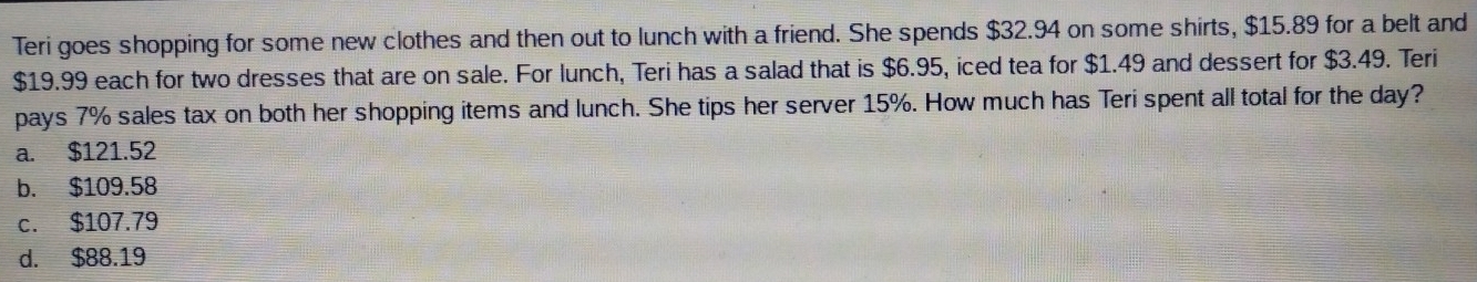 Teri goes shopping for some new clothes and then out to lunch with a friend. She spends $32.94 on some shirts, $15.89 for a belt and
$19.99 each for two dresses that are on sale. For lunch, Teri has a salad that is $6.95, iced tea for $1.49 and dessert for $3.49. Teri
pays 7% sales tax on both her shopping items and lunch. She tips her server 15%. How much has Teri spent all total for the day?
a. $121.52
b. $109.58
c. $107.79
d. $88.19