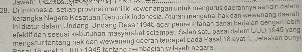 Jawab: 
28. Di Indonesia, setiap provinsi memiliki kewenangan untuk mengurus daerahnya sendiri dalam 
kerangka Negara Kesatuan Republik Indonesia. Aturan mengenai hak dan wewenang daerah 
ini diatur dalam Undang-Undang Dasar 1945 agar pemerintahan dapat berjalan dengan lebih 
efektif dan sesuai kebutuhan masyärakat setempat. Salah satu pasal dalam UUD 1945 yang 
mengatur tentang hak dan wewenang daerah terdapat pada Pasal 18 ayat 1. Jelaskan bunyi 
Rasal 18 ayat 1 UUD 1945 tentang pembagian wilayah negara!