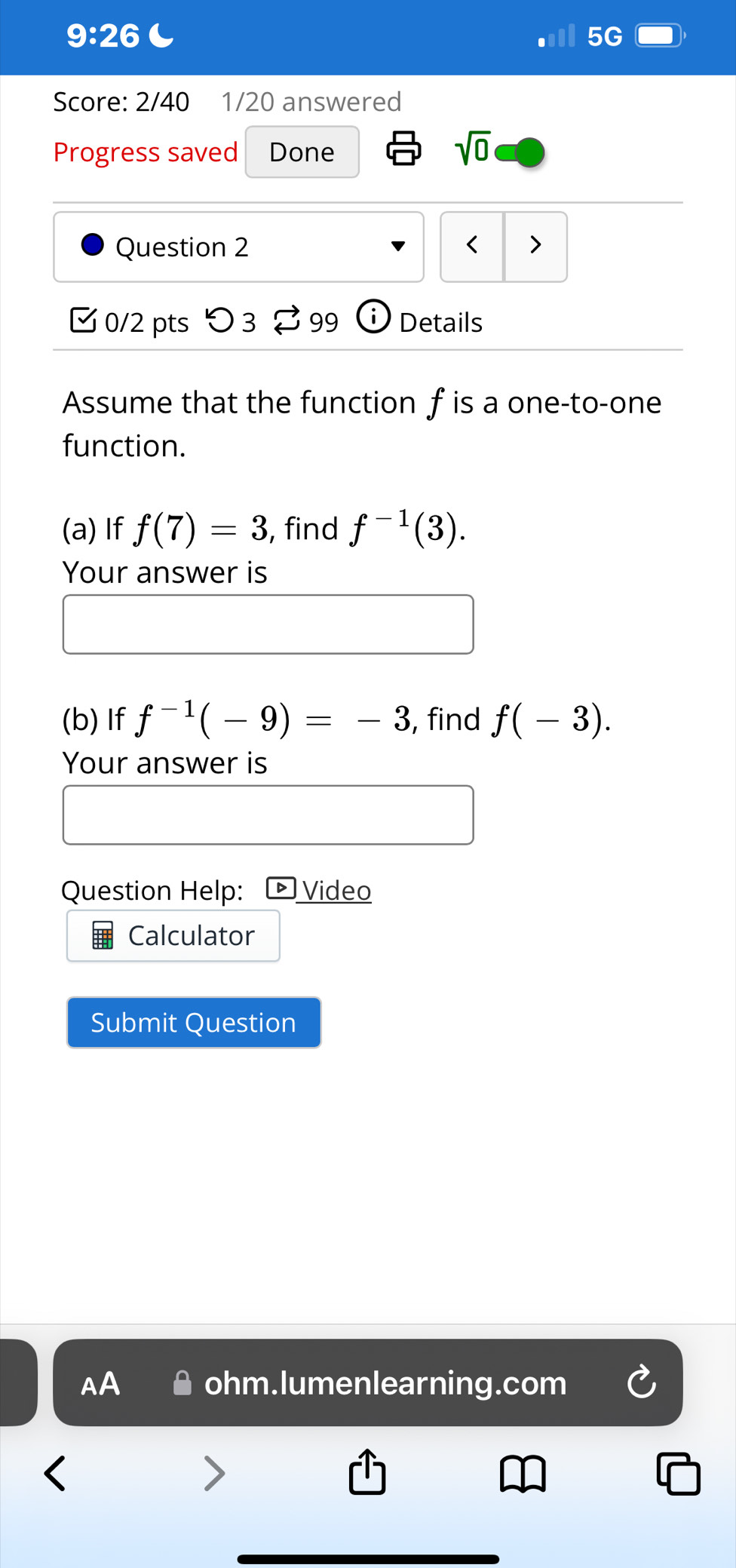 9:26 ( 
5G 
Score: 2/40 1/20 answered 
Progress saved Done 
sqrt(0) 
Question 2 < 7 
0/2 pts つ 3 ≈ 99 Details 
Assume that the function f is a one-to-one 
function. 
(a)If f(7)=3 , find f^(-1)(3). 
Your answer is 
(b) If f^(-1)(-9)=-3 , find f(-3). 
Your answer is 
Question Help: Video 
Calculator 
Submit Question 
AA ohm.lumenlearning.com