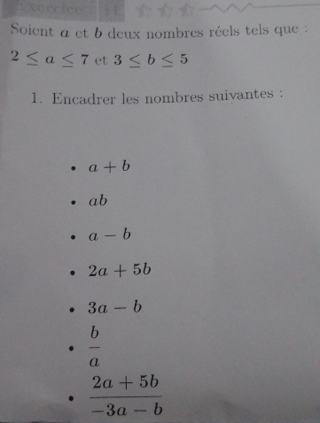 xercice 
Soient a et b deux nombres réels tels que :
2≤ a≤ 7 et 3≤ b≤ 5
1. Encadrer les nombres suivantes :
a+b
ab
a-b
2a+5b
3a-b
 b/a 
 (2a+5b)/-3a-b 