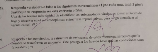 Responda verdadero o falso a las siguientes aseveraciones (1 pto cada una, total 2 ptos). 
Justifique su respuesta sea esta correcta o falsa 
Una de las formas más rápidas de identificar las enfermedades virales, es tomar un trozo de 
hoja y observar en el microscopio sus estructuras reproductivas, para luego identificar al 
agente causal (F ) 
Respecto a los nemátodos, la estructura de resistencia de estos microorganismos es que la 
hembra se transforma en un quiste. Este protege a los huevos hasta que las condiciones sean 
favorables ( √)