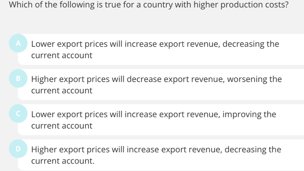 Which of the following is true for a country with higher production costs?
A Lower export prices will increase export revenue, decreasing the
current account
B Higher export prices will decrease export revenue, worsening the
current account
C Lower export prices will increase export revenue, improving the
current account
Higher export prices will increase export revenue, decreasing the
current account.