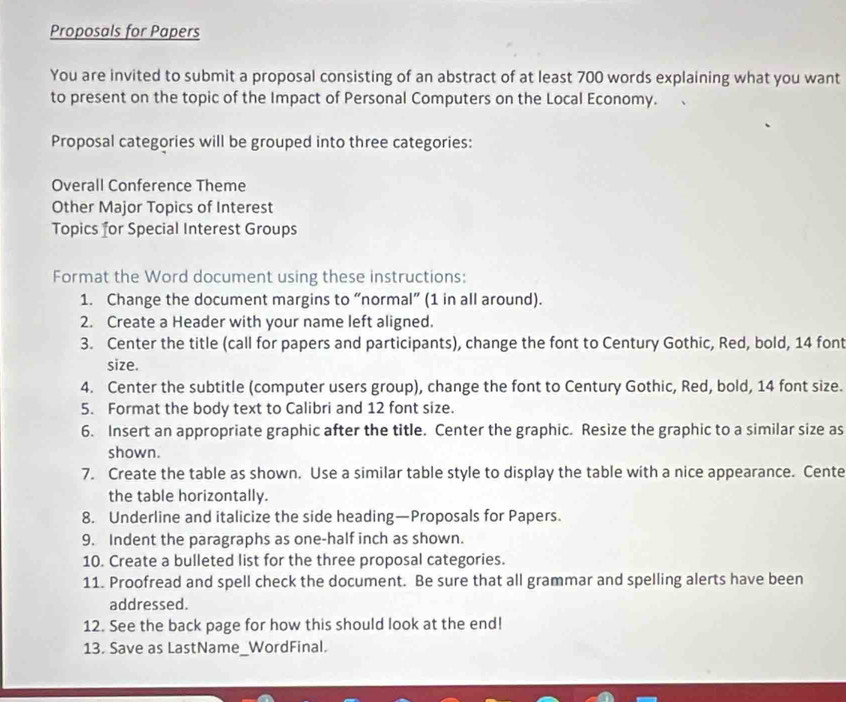 Proposals for Papers 
You are invited to submit a proposal consisting of an abstract of at least 700 words explaining what you want 
to present on the topic of the Impact of Personal Computers on the Local Economy. 
Proposal categories will be grouped into three categories: 
Overall Conference Theme 
Other Major Topics of Interest 
Topics for Special Interest Groups 
Format the Word document using these instructions: 
1. Change the document margins to “normal” (1 in all around). 
2. Create a Header with your name left aligned. 
3. Center the title (call for papers and participants), change the font to Century Gothic, Red, bold, 14 font 
size. 
4. Center the subtitle (computer users group), change the font to Century Gothic, Red, bold, 14 font size. 
5. Format the body text to Calibri and 12 font size. 
6. Insert an appropriate graphic after the title. Center the graphic. Resize the graphic to a similar size as 
shown. 
7. Create the table as shown. Use a similar table style to display the table with a nice appearance. Cente 
the table horizontally. 
8. Underline and italicize the side heading—Proposals for Papers. 
9. Indent the paragraphs as one-half inch as shown. 
10. Create a bulleted list for the three proposal categories. 
11. Proofread and spell check the document. Be sure that all grammar and spelling alerts have been 
addressed. 
12. See the back page for how this should look at the end! 
13. Save as LastName_WordFinal.