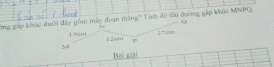 ờng gấp khúc dưới đây gồm máy đoạn thăng? Tính độ đài đường gắp khúc MNPQ.
Q
13cm 27cm
12cm P
M
Bài giải