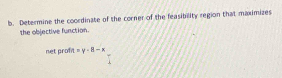 Determine the coordinate of the corner of the feasibility region that maximizes 
the objective function. 
net profit =y-8-x