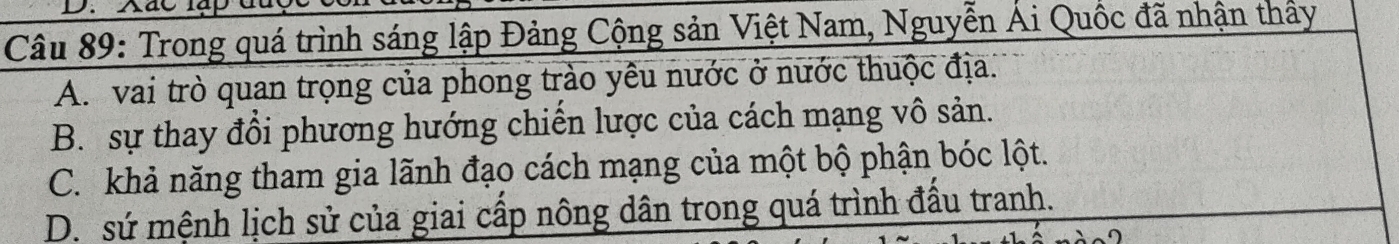 Xác lạ
Câu 89: Trong quá trình sáng lập Đảng Cộng sản Việt Nam, Nguyễn Ái Quốc đã nhận thấy
A. vai trò quan trọng của phong trào yêu nước ở nước thuộc địa.
B. sự thay đổi phương hướng chiến lược của cách mạng vô sản.
C. khả năng tham gia lãnh đạo cách mạng của một bộ phận bóc lột.
D. sứ mệnh lịch sử của giai cấp nông dân trong quá trình đầu tranh.