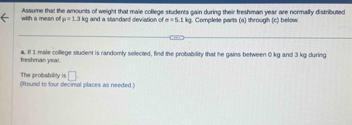 Assume that the amounts of weight that male college students gain during their freshman year are normally distributed 
with a mean of mu =1.3kg and a standard deviation of sigma =5.1kg. Complete parts (a) through (c) below. 
a. If 1 male college student is randomly selected, find the probability that he gains between 0 kg and 3 kg during 
freshman year. 
The probability is □. 
(Round to four decimal places as needed.)