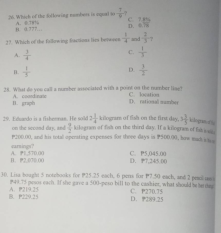 Which of the following numbers is equal to  7/9  ?
A. 0.78% C. 7.8%
B. 0.777… D. 0.overline 78
27. Which of the following fractions lies between  1/4  and  2/3  ?
A.  3/4 
C.  1/3 
D.
B.  1/5   3/2 
28. What do you call a number associated with a point on the number line?
A. coordinate
C. location
B. graph
D. rational number
29. Eduardo is a fisherman. He sold 2 1/4  kilogram of fish on the first day, 3 3/5  kilogram of h
on the second day, and  9/2  kilogram of fish on the third day. If a kilogram of fish is sold
P200.00, and his total operating expenses for three days is P500.00, how much is his 
earnings?
A. P1,570.00 C. P5,045.00
B. P2,070.00 D. P7,245.00
30. Lisa bought 5 notebooks for P25.25 each, 6 pens for P7.50 each, and 2 pencil casesf
P49.75 pesos each. If she gave a 500-peso bill to the cashier, what should be her chang
A. P219.25 C. P270.75
B. P229.25 D. P289.25