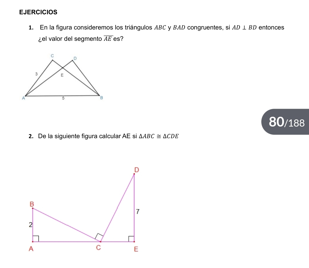 EJERCICIOS 
1. En la figura consideremos los triángulos ABC y BAD congruentes, si AD⊥ BD entonces 
¿el valor del segmento overline AE es? 
80/188 
2. De la siguiente figura calcular AE si △ ABC≌ △ CDE