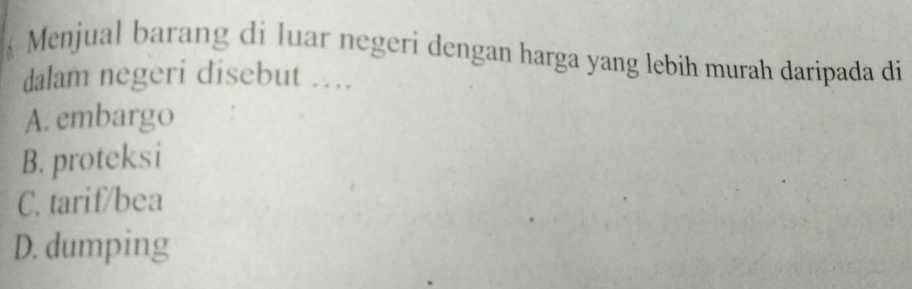 Menjual barang di luar negeri dengan harga yang lebih murah daripada di
dalam negeri disebut …
A. embargo
B. proteksi
C. tarif/bea
D. dumping