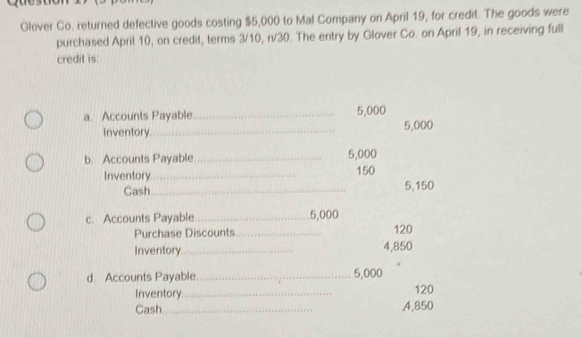 Glover Co. returned defective goods costing $5,000 to Mal Company on April 19, for credit. The goods were 
purchased April 10, on credit, terms 3/10, n/30. The entry by Glover Co. on April 19, in receiving full 
credit is 
a Accounts Payable_ 5,000
Inventory_ 5,000
b. Accounts Payable _ 5,000
Inventory_
150
Cash_ 5,150
c. Accounts Payable_ 5,000
Purchase Discounts_ 120
Inventory _ 4,850
d. Accounts Payable _ 5,000
Inventory_ 120
Cash._ 4,850