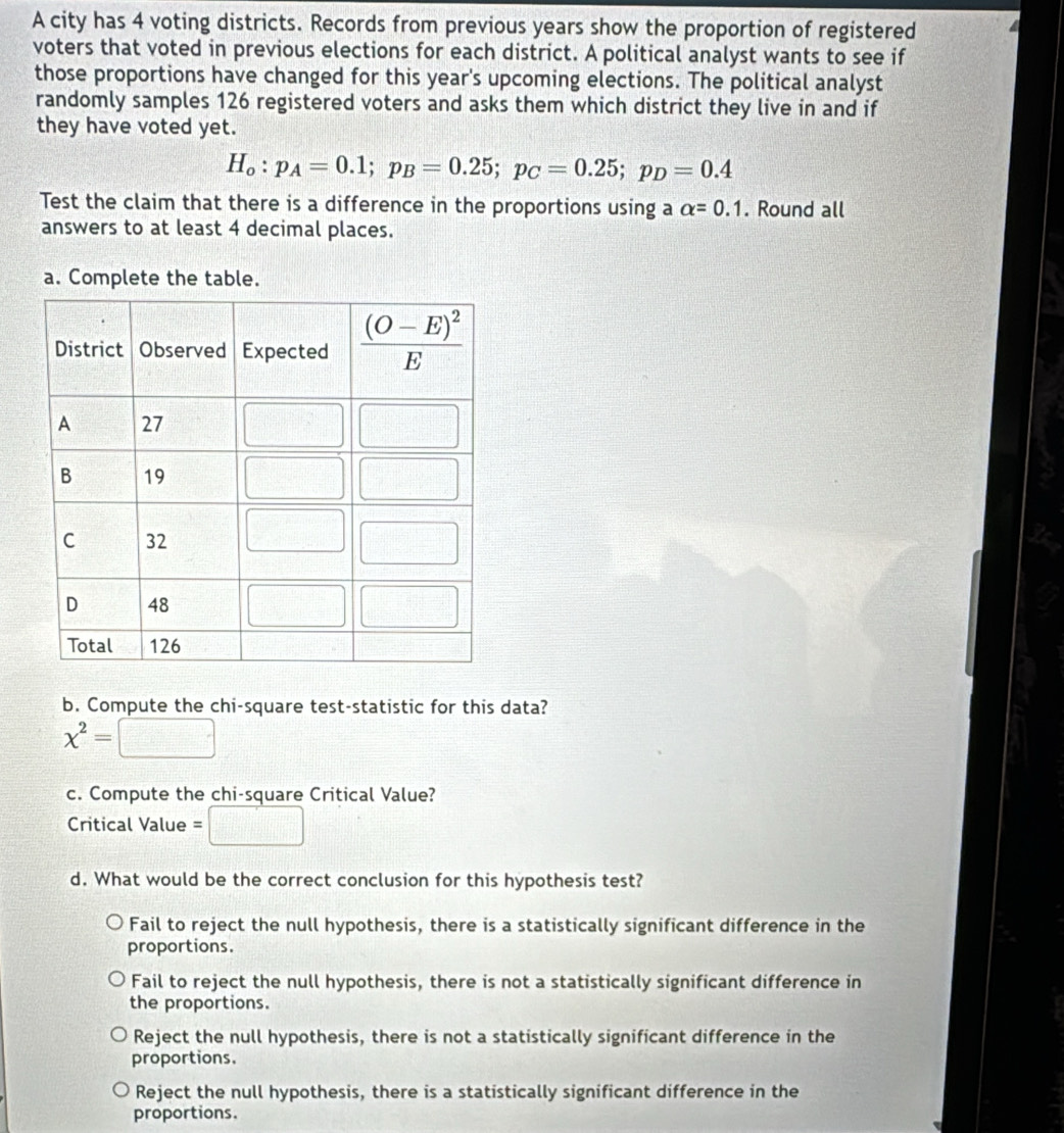 A city has 4 voting districts. Records from previous years show the proportion of registered
voters that voted in previous elections for each district. A political analyst wants to see if
those proportions have changed for this year's upcoming elections. The political analyst
randomly samples 126 registered voters and asks them which district they live in and if
they have voted yet.
H_o:p_A=0.1;p_B=0.25;p_C=0.25;p_D=0.4
Test the claim that there is a difference in the proportions using a alpha =0.1. Round all
answers to at least 4 decimal places.
a. Complete the table.
b. Compute the chi-square test-statistic for this data?
x^2=□
c. Compute the chi-square Critical Value?
Critical Value =□
d. What would be the correct conclusion for this hypothesis test?
Fail to reject the null hypothesis, there is a statistically significant difference in the
proportions.
Fail to reject the null hypothesis, there is not a statistically significant difference in
the proportions.
Reject the null hypothesis, there is not a statistically significant difference in the
proportions.
Reject the null hypothesis, there is a statistically significant difference in the
proportions.