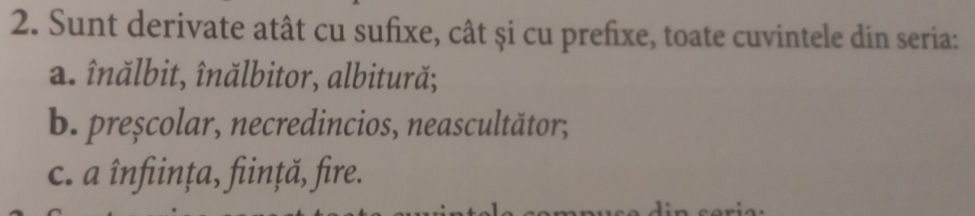 Sunt derivate atât cu sufixe, cât și cu prefixe, toate cuvintele din seria: 
a. înălbit, înălbitor, albitură; 
b. preșcolar, necredincios, neascultător;, 
c. a înființa, ființă, fire.