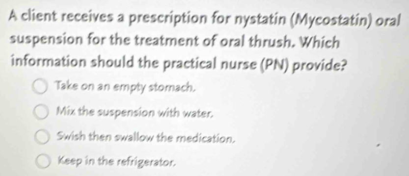 A client receives a prescription for nystatin (Mycostatin) oral
suspension for the treatment of oral thrush. Which
information should the practical nurse (PN) provide?
Take on an empty stomach.
Mix the suspension with water.
Swish then swallow the medication.
Keep in the refrigerator.