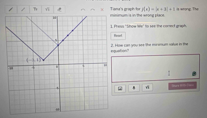 Tr sqrt(± ) Tiana's graph for j(x)=|x+3|+1 is wrong. The
imum is in the wrong place.
ress "Show Me" to see the correct graph.
Reset
How can you see the minimum value in the
ation?
sqrt(± ) Share With Class