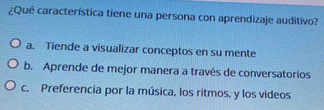 ¿Qué característica tiene una persona con aprendizaje auditivo?
a. Tiende a visualizar conceptos en su mente
b. Aprende de mejor manera a través de conversatorios
c. Preferencia por la música, los ritmos, y los videos