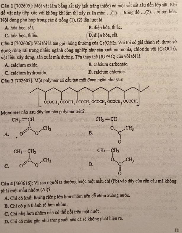 Cầu 1 [702605]: Một vật làm bằng sắt tây (sắt tráng thiếc) có một vết cắt sâu đến lớp sắt. Khi
đề vật này tiếp xúc với không khí ẩm thì xảy ra ăn mòn ...(1)..., trong đó ...(2)... bị oxi hóa.
Nội đung phù hợp trong các ô trống (1), (2) lần lượt là
A. hóa học, sắt. B. điện hóa, thiếc.
C. hóa học, thiếc. D. điện hóa, sắt.
Cầu 2 [702606]: Vôi tôi là tên gọi thông thường của Ca(OH)_2. Vôi tôi có giá thành rẻ, được sử
dụng rộng rãi trong nhiều ngành công nghiệp như sản xuất ammonia, chloride vôi (CaOCl₂),
vật liệu xãy dựng, sản xuất mía đường. Tên thay thế (IUPAC) của vôi tôi là
A. calcium oxide. B. calcium carbonate.
C. calcium hydroxide. D. calcium chloride.
Câu 3 [702607]: Một polymer có cấu tạo một đoạn ngắn như sau:
Monomer nào sau đây tạo nên polymer trên?
B. cu_2=prodlimits _0OCH_0r_2
A
D.
C.
Câu 4 [560616]: Vì sao người ta thường buộc một mầu chì (Pb) vào dây của cần câu mà không
phải một mẫu nhôm (Al)?
A. Chỉ có khối lượng riêng lớn hơn nhôm nên dễ chìm xuống nước.
B. Chỉ có giá thành rẻ hơn nhôm.
C. Chỉ nhẹ hơn nhôm nền có thể nổi trên mặt nước.
D. Chỉ có màu gần như trong suốt nên cá sẽ không phát hiện ra.
11