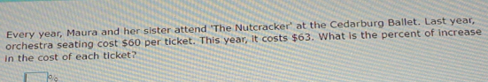 Every year, Maura and her sister attend 'The Nutcracker' at the Cedarburg Ballet. Last year, 
orchestra seating cost $60 per ticket. This year, it costs $63. What is the percent of increase 
in the cost of each ticket?