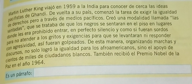 Martin Luther King viajó en 1959 a la India para conocer de cerca las ideas 
pacifistas de Ghandi. De vuelta a su país, comenzó la tarea de exigir la igualdad 
de derechos pero a través de medios pacíficos. Creó una modalidad Ilamada "las 
sentadas", que se trataba de que los negros se sentaran en el piso en lugares 
donde les era prohibido entrar, en perfecto silencio y como si fueran sordos 
para no atender a los gritos y exigencias para que se levantaran ni responder 
con agresividad, así fueran golpeados. De esta manera, organizando marchas y 
discursos, no solo logró la igualdad para los afroamericanos, sino el apoyo de 
cientos de miles de ciudadanos blancos. También recibió el Premio Nobel de la 
Paz en el año 1964. 
Es un párrafo: