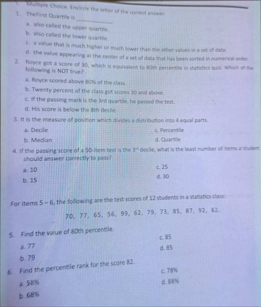 Encircle the letter of the correct answer.
_
1. TheFirst Quartile is
a. also called the upper quartile.
b. also called the lower quartile.
c. a value that is much higher or much lower than the other values in a set of data.
d. the value appearing at the center of a set of data that has been sorted in numerical order
2. Royce got a score of 30, which is equivalent to 80th percentile in statistics quiz. Which of the
following is NOT true?
a. Royce scored above 80% of the class.
b. Twenty percent of the class got scores 30 and above.
c. If the passing mark is the 3rd quartile, he passed the test.
d. His score is below the 8th decile.
3. It is the measure of position which divides a distribution into 4 equal parts.
a. Decile c. Percentile
b. Median d. Quartile
4. If the passing score of a 50 -item test is the 3° decile, what is the least number of items a studem
should answer correctly to pass?
c. 25
a. 10
d. 30
b. 15
For items 5- 6, the following are the test scores of 12 students in a statistics class:
70, 77, 65, 56, 99, 62, 79, 73, 85, 87, 92, 82.
5. Find the value of 80th percentile.
c. 85
a. 77
d. 85
b. 79
6. Find the percentile rank for the score 82.
c. 78%
a. 58%
d. 88%
b. 68%