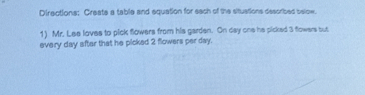 Directions: Create a table and equation for each of the situations described below. 
1) Mr. Lee loves to pick flowers from his garden. On day one he picked 3 flowers but 
every day after that he picked 2 flowers per day.