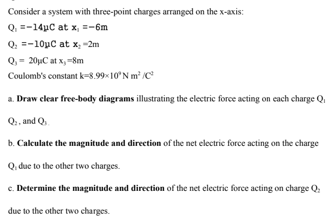 Consider a system with three-point charges arranged on the x-axis:
Q_1=-14mu C at x_1=-6m
Q_2=-10mu C at x_2=2m
Q_3=20mu C at x_3=8m
Coulomb's constant k=8.99* 10^9Nm^2/C^2
a. Draw clear free-body diagrams illustrating the electric force acting on each charge Q₁
Q_2 , and Q_3.
b. Calculate the magnitude and direction of the net electric force acting on the charge
Q due to the other two charges. 
c. Determine the magnitude and direction of the net electric force acting on charge Q_2
due to the other two charges.