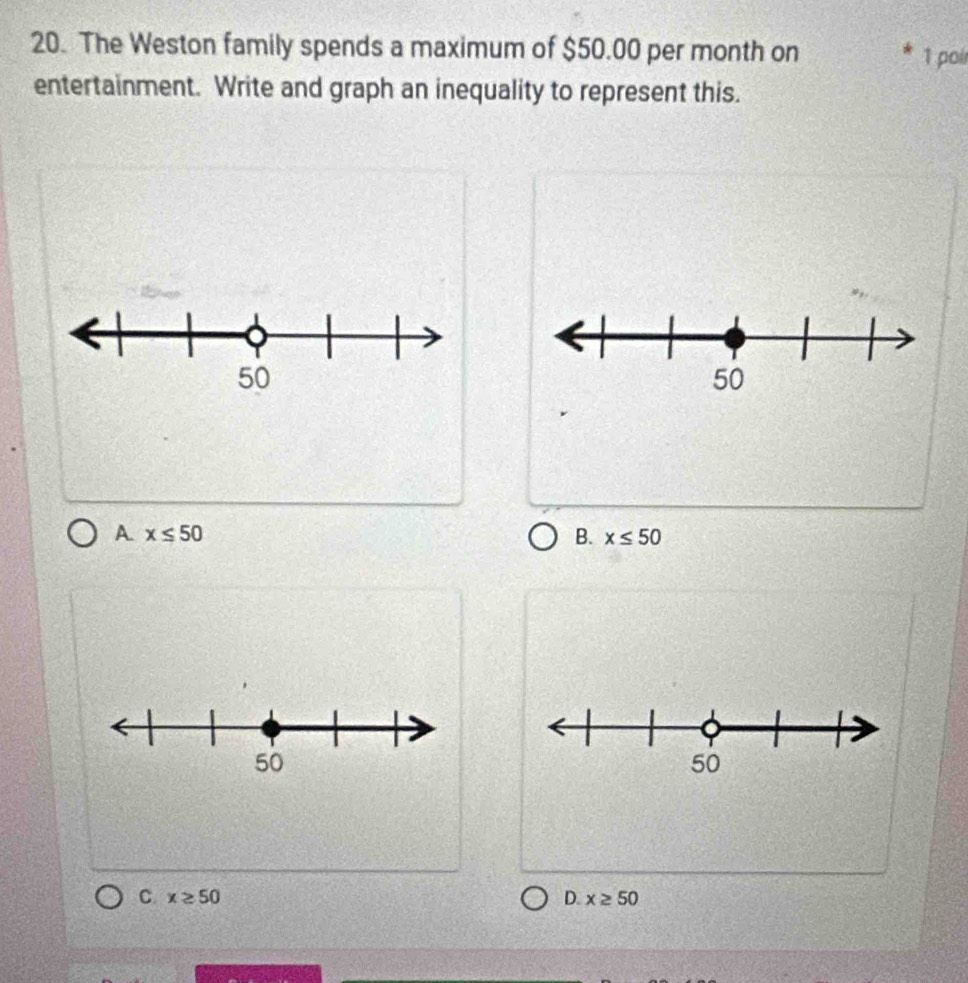 The Weston family spends a maximum of $50.00 per month on
1 poil
entertainment. Write and graph an inequality to represent this.
A x≤ 50
B. x≤ 50
C. x≥ 50 D. x≥ 50