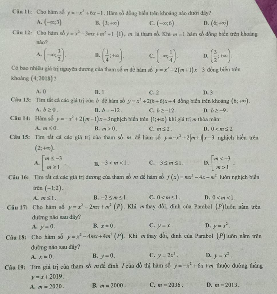 Cho hàm số y=-x^2+6x-1. Hàm số đồng biến trên khoảng nào dưới đây?
A. (-∈fty ;3) B. (3;+∈fty ) C. (-∈fty ;6) D. (6;+∈fty )
Câu 12: Cho hàm số y=x^2-3mx+m^2+1 (1) , m là tham số. Khi m=1 hàm số đồng biến trên khoảng
nào?
A. (-∈fty ; 3/2 ). B. ( 1/4 ;+∈fty ). C. (-∈fty ; 1/4 ). D. ( 3/2 ;+∈fty ).
Có bao nhiêu giá trị nguyên dương của tham số m đề hàm số y=x^2-2(m+1)x-3 đồng biến trên
khoảng (4;2018) ?
A. 0 B. 1 C. 2 D. 3
Câu 13: Tìm tất cả các giá trị của b để hàm số y=x^2+2(b+6)x+4 đồng biến trên khoảng (6;+∈fty ).
A. b≥ 0. B. b=-12. C. b≥ -12. D. b≥ -9.
Câu 14: Hàm số y=-x^2+2(m-1)x+3 nghịch biến trên (1;+∈fty ) khi giá trị m thỏa mãn:
A. m≤ 0. B. m>0. C. m≤ 2. D. 0
Câu 15: Tìm tất cả các giá trị của tham số m đề hàm số y=-x^2+2|m+1|x-3 nghịch biến trên
(2;+∈fty ).
A. beginarrayl m≤ -3 m≥ 1endarray. B. -3 C. -3≤ m≤ 1. D. beginarrayl m 1endarray. .
Câu 16: Tìm tất cả các giá trị dương của tham số m để hàm số f(x)=mx^2-4x-m^2 luôn nghịch biến
trên (-1;2).
A. m≤ 1. B. -2≤ m≤ 1. C. 0 D. 0
Câu 17: Cho hàm số y=x^2-2mx+m^2(P). Khi mthay đồi, đinh của Parabol (P)luôn nằm trên
đường nào sau đây?
B. x=0. C. y=x. D.
A. y=0. y=x^2.
Câu 18: Cho hàm số y=x^2-4mx+4m^2(P). Khi mthay đồi, đỉnh của Parabol (P)luôn nằm trên
đường nào sau đây?
A. x=0. B. y=0. C. y=2x^2. D. y=x^2.
Câu 19: Tìm giá trị của tham số m đề đinh /của đồ thị hàm số y=-x^2+6x+m thuộc đường thắng
y=x+2019.
A. m=2020. B. m=2000. C. m=2036. D. m=2013.