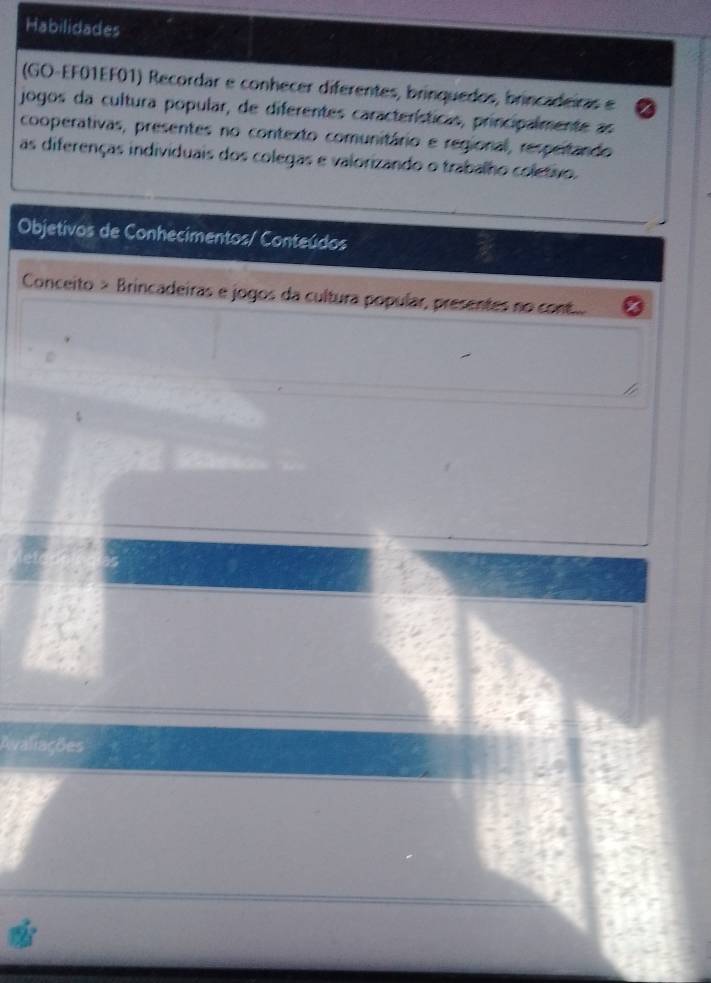 Habilidades 
(GO-EF01EF01) Recordar e conhecer diferentes, brinquedos, brincadeiras e 
jogos da cultura popular, de diferentes características, principalmente as 
cooperativas, presentes no contexto comunitário e regional, respeitando 
as diferenças individuais dos colegas e valorizando o trabalho coletivo. 
Objetivos de Conhecimentos/ Conteúdos 
Conceito > Brincadeiras e jogos da cultura popular, presentes no cont 
Avaliações