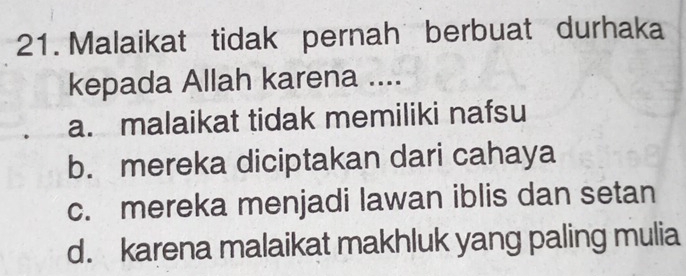 Malaikat tidak pernah berbuat durhaka
kepada Allah karena ....
a. malaikat tidak memiliki nafsu
b. mereka diciptakan dari cahaya
c. mereka menjadi lawan iblis dan setan
d. karena malaikat makhluk yang paling mulia