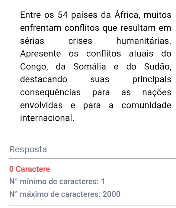 Entre os 54 países da África, muitos 
enfrentam conflitos que resultam em 
sérias crises humanitárias. 
Apresente os conflitos atuais do 
Congo, da Somália e do Sudão, 
destacando suas principais 
consequências para as nações 
envolvidas e para a comunidade 
internacional. 
Resposta 
0 Caractere
N° mínimo de caracteres: 1
N° máximo de caracteres: 2000