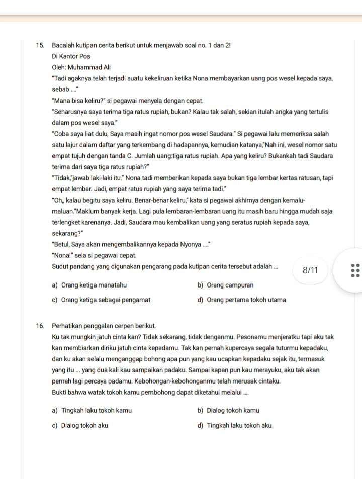 Bacalah kutipan cerita berikut untuk menjawab soal no. 1 dan 2!
Di Kantor Pos
Oleh: Muhammad Ali
"Tadi agaknya telah terjadi suatu kekeliruan ketika Nona membayarkan uang pos wesel kepada saya,
sebab ....."
"Mana bisa keliru?" si pegawai menyela dengan cepat.
“Seharusnya saya terima tiga ratus rupiah, bukan? Kalau tak salah, sekian itulah angka yang tertulis
dalam pos wesel saya."
“Coba saya liat dulu, Saya masih ingat nomor pos wesel Saudara.” Si pegawai lalu memeriksa salah
satu lajur dalam daftar yang terkembang di hadapannya, kemudian katanya,"Nah ini, wesel nomor satu
empat tujuh dengan tanda C. Jumlah uang:tiga ratus rupiah. Apa yang keliru? Bukankah tadi Saudara
terima dari saya tiga ratus rupiah?"
"Tidak,"jawab laki-laki itu." Nona tadi memberikan kepada saya bukan tiga lembar kertas ratusan, tapi
empat lembar. Jadi, empat ratus rupiah yang saya terima tadi."
"Oh,, kalau begitu saya keliru. Benar-benar keliru," kata si pegawai akhirnya dengan kemalu-
maluan,"Maklum banyak kerja. Lagi pula lembaran-lembaran uang itu masih baru hingga mudah saja
terlengket karenanya. Jadi, Saudara mau kembalikan uang yang seratus rupiah kepada saya,
sekarang?"
"Betul, Saya akan mengembalikannya kepada Nyonya ....
"Nona!" sela si pegawai cepat.
Sudut pandang yang digunakan pengarang pada kutipan cerita tersebut adalah ... 8/11
a) Orang ketiga manatahu b) Orang campuran
c) Orang ketiga sebagai pengamat d) Orang pertama tokoh utama
16. Perhatikan penggalan cerpen berikut.
Ku tak mungkin jatuh cinta kan? Tidak sekarang, tidak denganmu. Pesonamu menjeratku tapi aku tak
kan membiarkan diriku jatuh cinta kepadamu. Tak kan pernah kupercaya segala tuturmu kepadaku,
dan ku akan selalu menganggap bohong apa pun yang kau ucapkan kepadaku sejak itu, termasuk
yang itu ... yang dua kali kau sampaikan padaku. Sampai kapan pun kau merayuku, aku tak akan
pernah lagi percaya padamu. Kebohongan-kebohonganmu telah merusak cintaku.
Bukti bahwa watak tokoh kamu pembohong dapat diketahui melalui ....
a) Tingkah laku tokoh kamu b) Dialog tokoh kamu
c) Dialog tokoh aku d) Tingkah laku tokoh aku