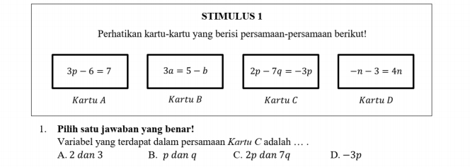 STIMULUS 1
Perhatikan kartu-kartu yang berisi persamaan-persamaan berikut!
3p-6=7 3a=5-b 2p-7q=-3p -n-3=4n
Kartu A Kartu B Kartu C Kartu D
1. Pilih satu jawaban yang benar!
Variabel yang terdapat dalam persamaan Kartu C adalah … .
A. 2 dan 3 B. p dan q C. 2p dan 7q D. -3p