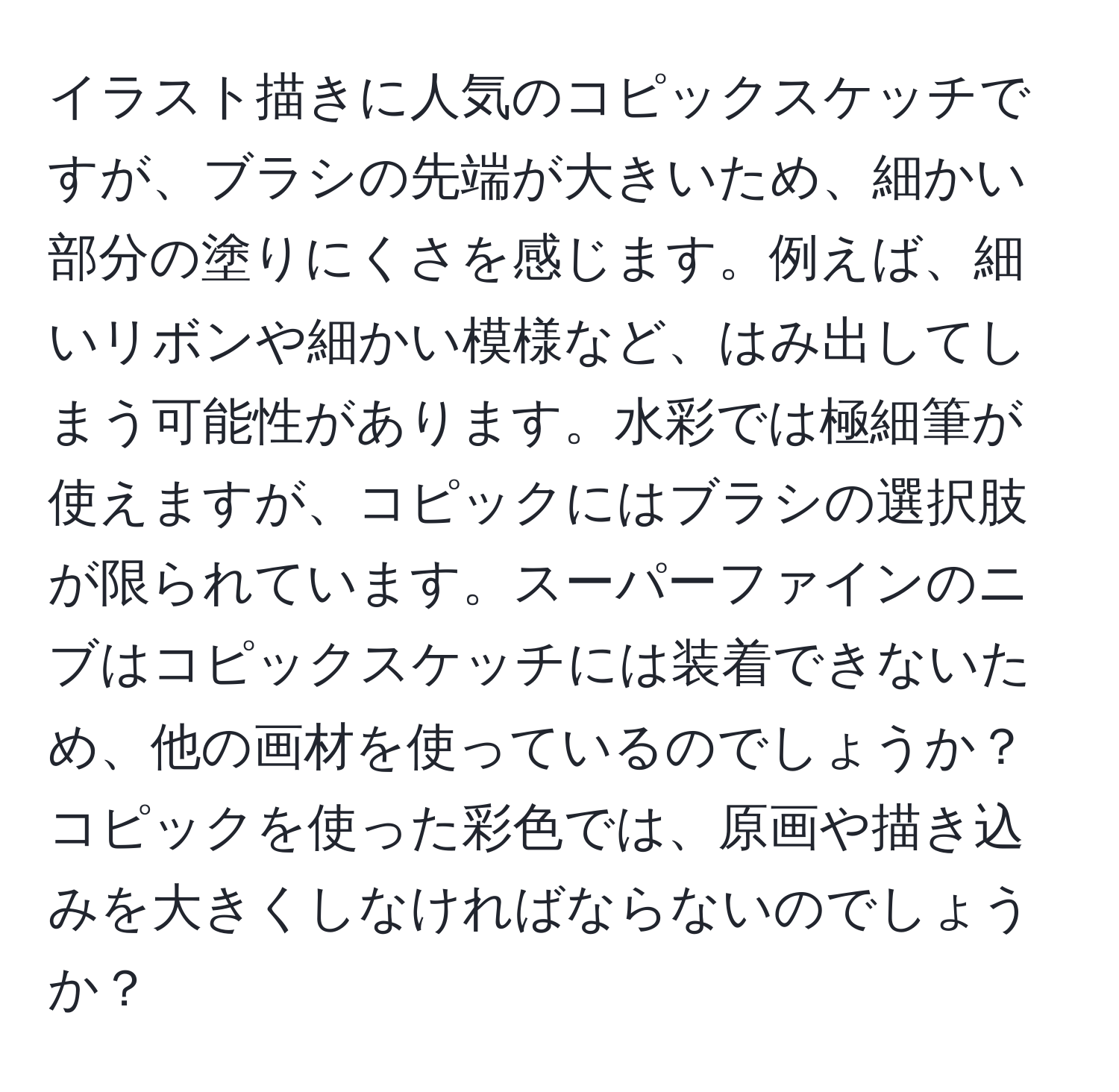 イラスト描きに人気のコピックスケッチですが、ブラシの先端が大きいため、細かい部分の塗りにくさを感じます。例えば、細いリボンや細かい模様など、はみ出してしまう可能性があります。水彩では極細筆が使えますが、コピックにはブラシの選択肢が限られています。スーパーファインのニブはコピックスケッチには装着できないため、他の画材を使っているのでしょうか？コピックを使った彩色では、原画や描き込みを大きくしなければならないのでしょうか？