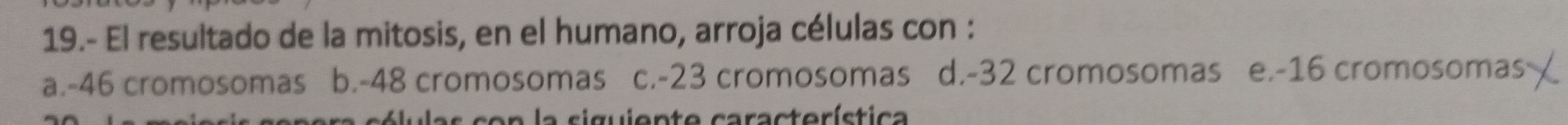 19.- El resultado de la mitosis, en el humano, arroja células con :
a. -46 cromosomas b. -48 cromosomas c. -23 cromosomas d. -32 cromosomas e. -16 cromosomas
pera cólulas con la siguiente característica