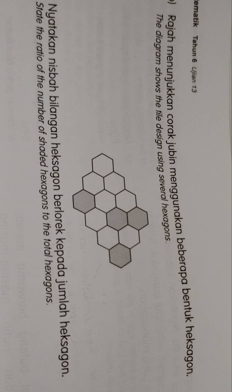 ematik Tahun 6 Ujian 13 
) Rajah menunjukkan corak jubin menggunakan beberapa bentuk heksagon. 
The diagram shows the tile design using several hexagons. 
Nyatakan nisbah bilangan heksagon berlorek kepada jumlah heksagon. 
State the ratio of the number of shaded hexagons to the total hexagons.